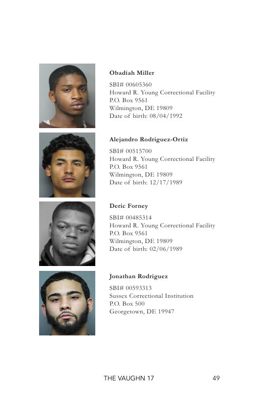 Obadiah Miller  SBI# 00605360 Howard R. Young Correctional Facility PO, Box 9561  Wilmington, DE 19809  Date of birth: 08/04/1992  Alejandro Rodriguez-Ortiz  SBI# 00515700 Howard R. Young Correction: PO, Box 9561  Wilmington, DE 19809  Date of birth: 12/17/1989  Facility  Deric Forney  SBI# 00485314 Howard R. Young Correctiona PO, Box 9561  Wilmington, DE 19809  Date of birth: 02/06/1989  Facility  Jonathan Rodriguez  SBI# 00593313 Sussex Corectional Institution PO, Box 500  Georgetown, DE  19947  THE VAUGHN 17 49 